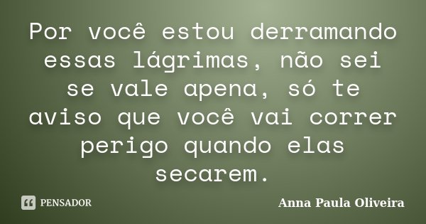 Por você estou derramando essas lágrimas, não sei se vale apena, só te aviso que você vai correr perigo quando elas secarem.... Frase de Anna Paula Oliveira.