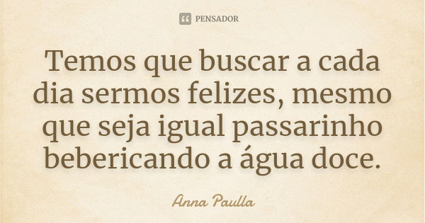 Temos que buscar a cada dia sermos felizes, mesmo que seja igual passarinho bebericando a água doce.... Frase de Anna Paulla.