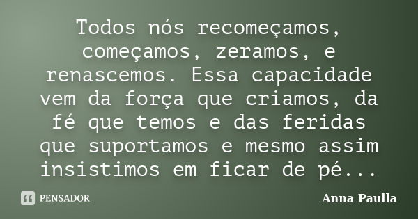 Todos nós recomeçamos, começamos, zeramos, e renascemos. Essa capacidade vem da força que criamos, da fé que temos e das feridas que suportamos e mesmo assim in... Frase de Anna Paulla.