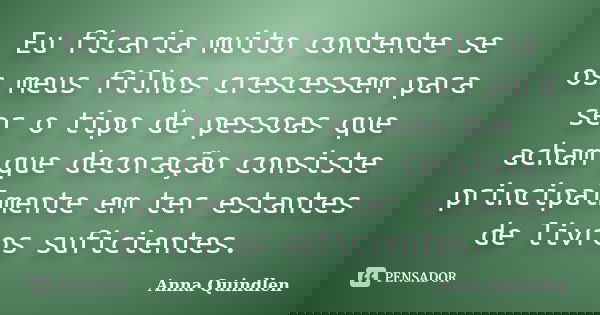 Eu ficaria muito contente se os meus filhos crescessem para ser o tipo de pessoas que acham que decoração consiste principalmente em ter estantes de livros sufi... Frase de Anna Quindlen.