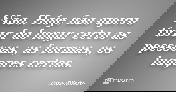 Não. Hoje não quero tirar do lugar certo as pessoas, as formas, os lugares certos.... Frase de Anna Ribeiro.