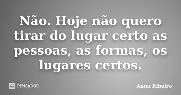 Não. Hoje não quero tirar do lugar certo as pessoas, as formas, os lugares certos.... Frase de Anna Ribeiro.