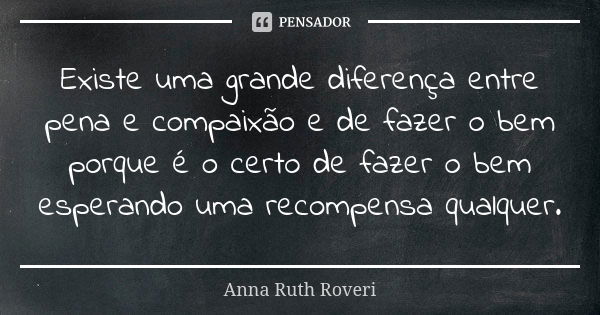 Existe uma grande diferença entre pena e compaixão e de fazer o bem porque é o certo de fazer o bem esperando uma recompensa qualquer.... Frase de Anna Ruth Roveri.