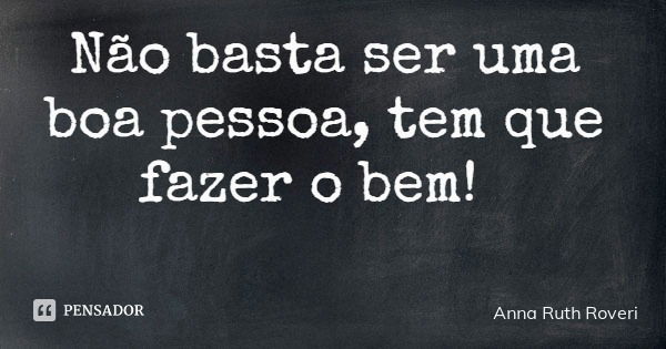 Não basta ser uma boa pessoa, tem que fazer o bem!... Frase de Anna Ruth Roveri.