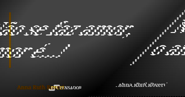 Não se faz amor, o amor é...!... Frase de Anna Ruth Roveri.
