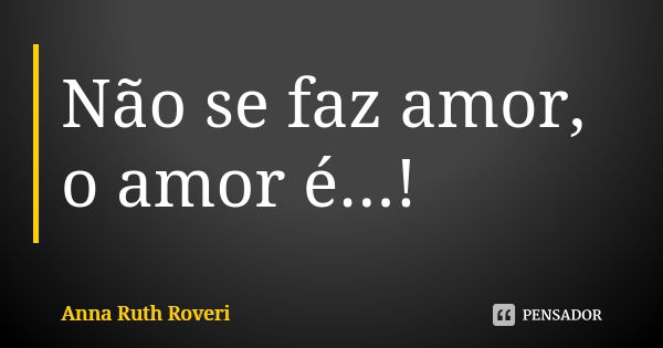 Não se faz amor, o amor é...!... Frase de Anna Ruth Roveri.