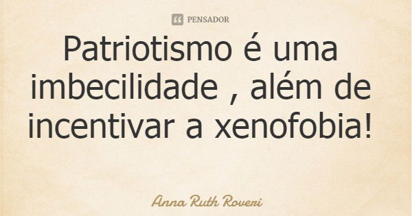 Patriotismo é uma imbecilidade , além de incentivar a xenofobia!... Frase de Anna Ruth Roveri.