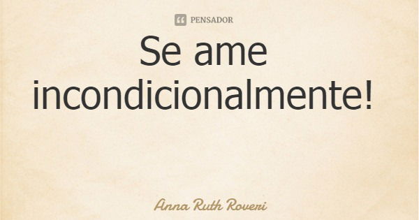 Se ame incondicionalmente!... Frase de Anna Ruth Roveri.