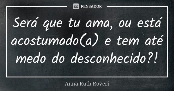 Será que tu ama, ou está acostumado(a) e tem até medo do desconhecido?!... Frase de Anna Ruth Roveri.
