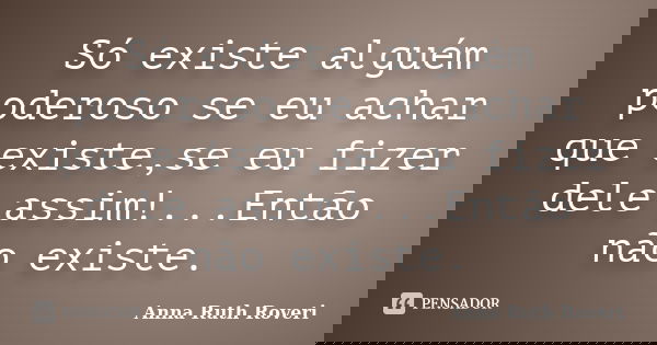 Só existe alguém poderoso se eu achar que existe,se eu fizer dele assim!...Então não existe.... Frase de Anna Ruth Roveri.