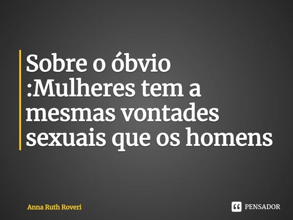 Sobre o óbvio :Mulheres tem a mesmas vontades sexuais que os homens... Frase de Anna Ruth Roveri.