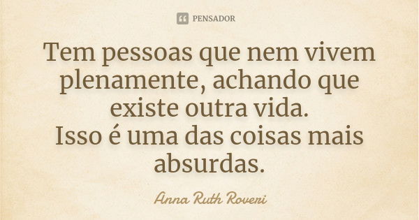 Tem pessoas que nem vivem plenamente, achando que existe outra vida. Isso é uma das coisas mais absurdas.... Frase de Anna Ruth Roveri.