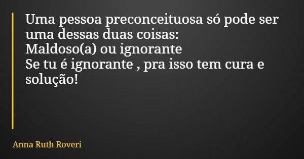Uma pessoa preconceituosa só pode ser uma dessas duas coisas: Maldoso(a) ou ignorante Se tu é ignorante , pra isso tem cura e solução!... Frase de Anna Ruth Roveri.