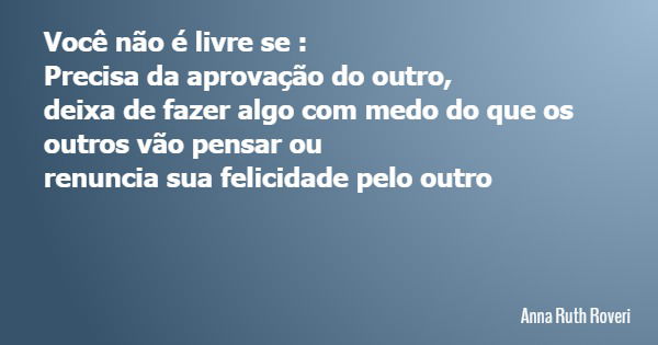 Você não é livre se : Precisa da aprovação do outro, deixa de fazer algo com medo do que os outros vão pensar ou renuncia sua felicidade pelo outro... Frase de Anna Ruth Roveri.