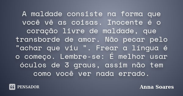 A maldade consiste na forma que você vê as coisas. Inocente é o coração livre de maldade, que transborde de amor. Não pecar pelo "achar que viu ". Fre... Frase de Anna Soares.