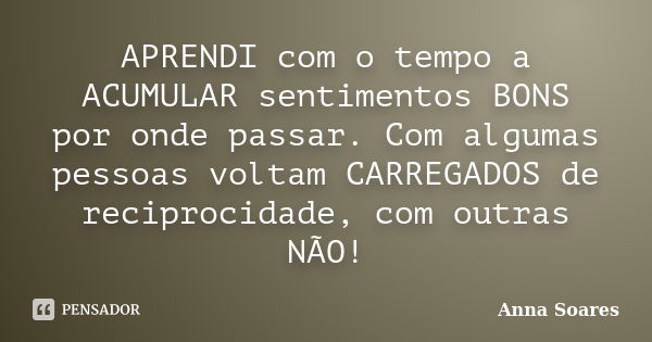 APRENDI com o tempo a ACUMULAR sentimentos BONS por onde passar. Com algumas pessoas voltam CARREGADOS de reciprocidade, com outras NÃO!... Frase de Anna Soares.