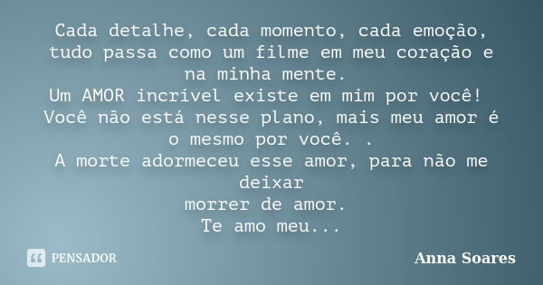 Cada detalhe, cada momento, cada emoção, tudo passa como um filme em meu coração e na minha mente. Um AMOR incrível existe em mim por você! Você não está nesse ... Frase de Anna Soares.