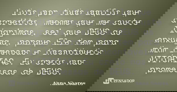 Luto por tudo aquilo que acredito, mesmo que me custe lágrimas, sei que DEUS as enxuga, porque Ele tem para mim imensas e incontáveis VITÓRIAS. Eu creio nas pro... Frase de Anna Soares.