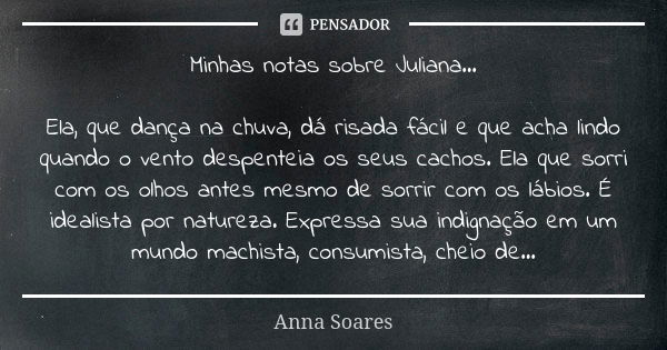 Minhas notas sobre Juliana... Ela, que dança na chuva, dá risada fácil e que acha lindo quando o vento despenteia os seus cachos. Ela que sorri com os olhos ant... Frase de Anna Soares.