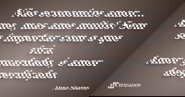 Não economize amor... Ame, mas ame muito! Sem se importar com o que virá. Amor guardado, é amor desperdiçado.... Frase de Anna Soares.