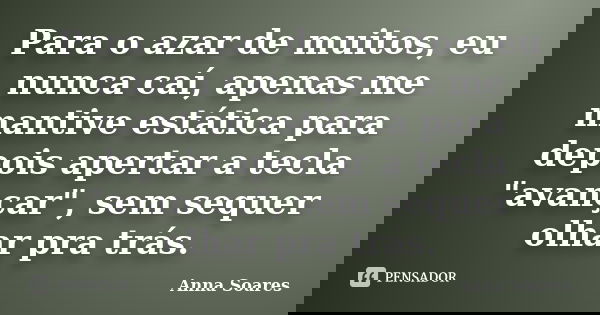 Para o azar de muitos, eu nunca caí, apenas me mantive estática para depois apertar a tecla "avançar", sem sequer olhar pra trás.... Frase de Anna Soares.