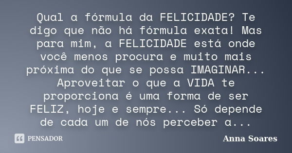 Qual a fórmula da FELICIDADE? Te digo que não há fórmula exata! Mas para mim, a FELICIDADE está onde você menos procura e muito mais próxima do que se possa IMA... Frase de Anna Soares.