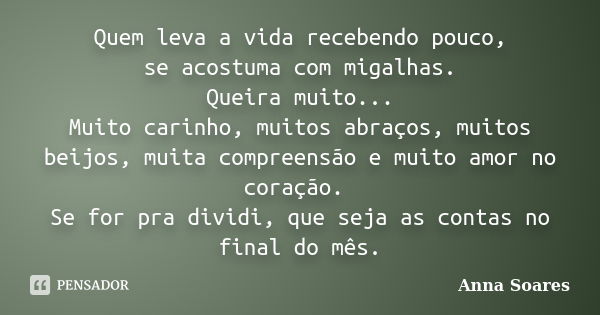 Quem leva a vida recebendo pouco, se acostuma com migalhas. Queira muito... Muito carinho, muitos abraços, muitos beijos, muita compreensão e muito amor no cora... Frase de Anna Soares.