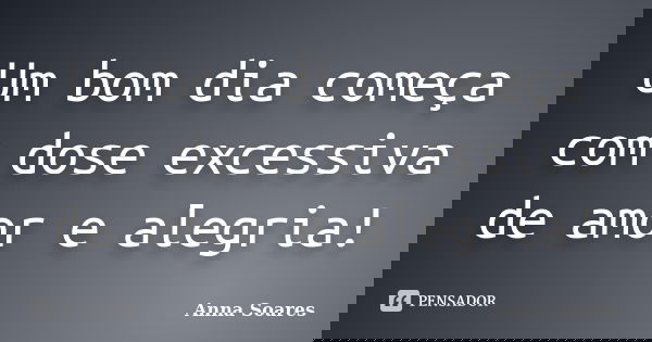 Um bom dia começa com dose excessiva de amor e alegria!... Frase de Anna Soares.
