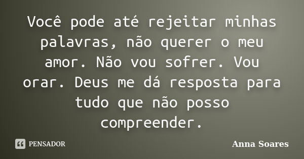 Você pode até rejeitar minhas palavras, não querer o meu amor. Não vou sofrer. Vou orar. Deus me dá resposta para tudo que não posso compreender.... Frase de Anna Soares.