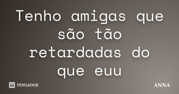 Tenho amigas que são tão retardadas do que euu... Frase de anna.