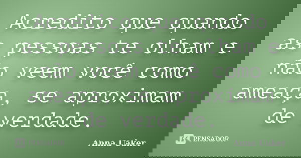 Acredito que quando as pessoas te olham e não veem você como ameaça, se aproximam de verdade.... Frase de Anna Uaker.