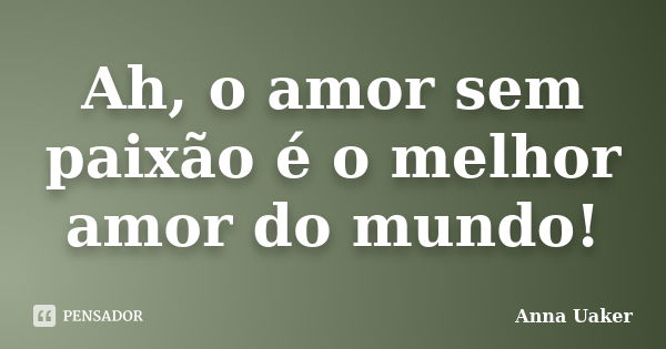 Ah, o amor sem paixão é o melhor amor do mundo!... Frase de Anna Uaker.