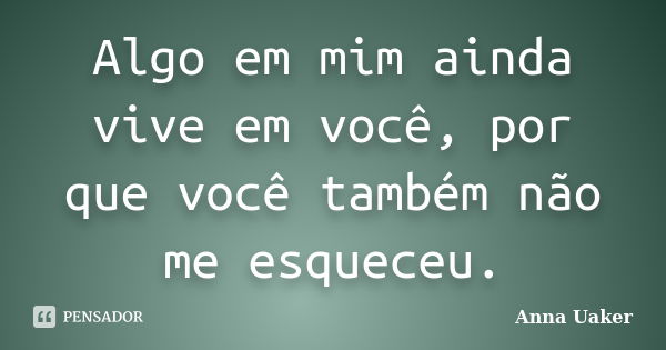 Algo em mim ainda vive em você, por que você também não me esqueceu.... Frase de Anna Uaker.