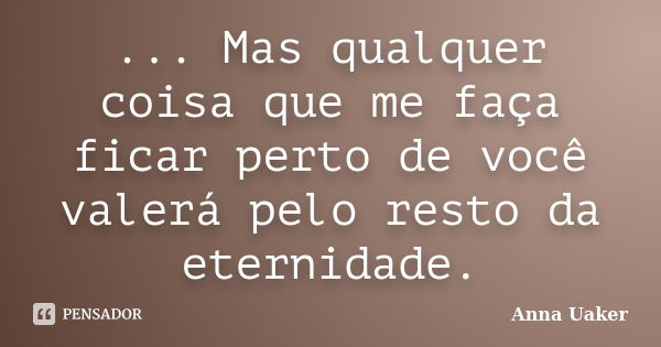 ... Mas qualquer coisa que me faça ficar perto de você valerá pelo resto da eternidade.... Frase de Anna Uaker.