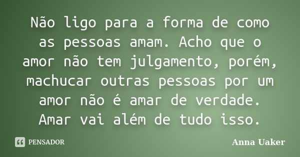 Não ligo para a forma de como as pessoas amam. Acho que o amor não tem julgamento, porém, machucar outras pessoas por um amor não é amar de verdade. Amar vai al... Frase de Anna Uaker.