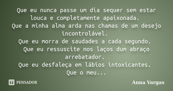 Que eu nunca passe um dia sequer sem estar louca e completamente apaixonada. Que a minha alma arda nas chamas de um desejo incontrolável. Que eu morra de saudad... Frase de Anna Vargas.