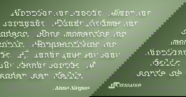 Sorriso no rosto. Amor no coração. Piada infame na cabeça. Bons momentos na memória. Perspectivas no horizonte. É, acho que eu sou feliz. Ou tenho sorte. A sort... Frase de Anna Vargas.