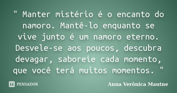 " Manter mistério é o encanto do namoro. Mantê-lo enquanto se vive junto é um namoro eterno. Desvele-se aos poucos, descubra devagar, saboreie cada momento... Frase de Anna Verônica Mautne.