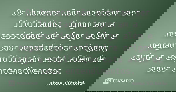 Os homens não aceitam ser limitados, ignoram a necessidade de algo além e negam sua verdadeira origem, cuja a explicação está além de seus entendimentos.... Frase de Anna Victória.