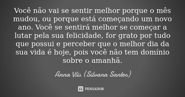 Você não vai se sentir melhor porque o mês mudou, ou porque está começando um novo ano. Você se sentirá melhor se começar a lutar pela sua felicidade, for grato... Frase de Anna Vlis (Silvana Santos).