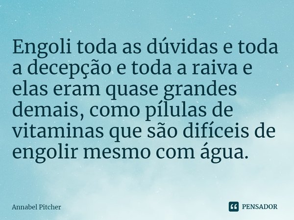 ⁠Engoli toda as dúvidas e toda a decepção e toda a raiva e elas eram quase grandes demais, como pílulas de vitaminas que são difíceis de engolir mesmo com água.... Frase de Annabel Pitcher.