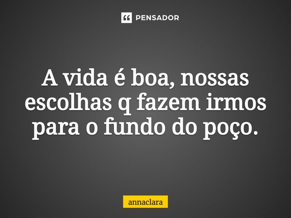 ⁠A vida é boa, nossas escolhas q fazem irmos para o fundo do poço.... Frase de annaclara.