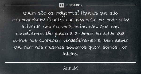 Quem são os indigentes? Aqueles que são irreconhecíveis? Aqueles que não sabe de onde veio? Indigente sou eu, você, todos nós. Que nos conhecemos tão pouco e er... Frase de AnnaM.