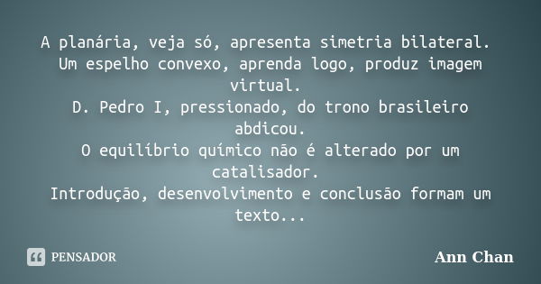 A planária, veja só, apresenta simetria bilateral. Um espelho convexo, aprenda logo, produz imagem virtual. D. Pedro I, pressionado, do trono brasileiro abdicou... Frase de Ann Chan.