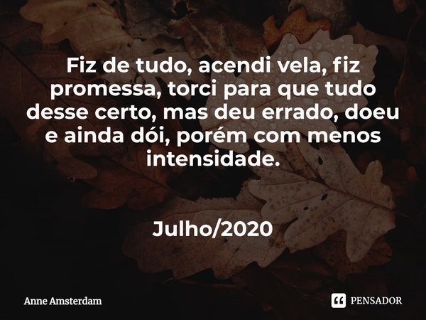 ⁠Fiz de tudo, acendi vela, fiz promessa, torci para que tudo desse certo, mas deu errado, doeu e ainda dói, porém com menos intensidade. Julho/2020... Frase de Anne Amsterdam.