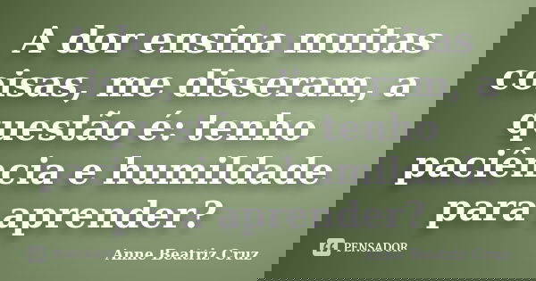 A dor ensina muitas coisas, me disseram, a questão é: tenho paciência e humildade para aprender?... Frase de Anne Beatriz Cruz.