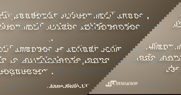 Eu poderia viver mil anos , Viver mil vidas diferentes , Amar mil amores e ainda sim não seria o suficiente para te esquecer .... Frase de Anne Bello 13.