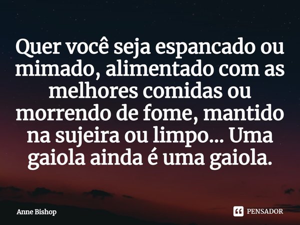 ⁠Quer você seja espancado ou mimado, alimentado com as melhores comidas ou morrendo de fome, mantido na sujeira ou limpo... Uma gaiola ainda é uma gaiola.... Frase de Anne Bishop.