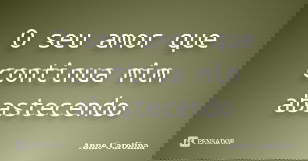 O seu amor que continua mim abastecendo... Frase de Anne Carolina.