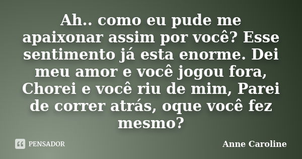 Ah.. como eu pude me apaixonar assim por você? Esse sentimento já esta enorme. Dei meu amor e você jogou fora, Chorei e você riu de mim, Parei de correr atrás, ... Frase de Anne Caroline.